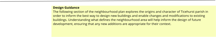 Design Guidance The following section of the neighbourhood plan explores the origins and character of Ticehurst parish in order to inform the best way to design new buildings and enable changes and modifications to existing buildings. Understanding what defines the neighbourhood area will help inform the design of future development, ensuring that any new additions are appropriate for their context.